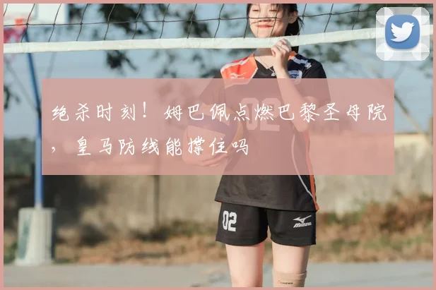 绝杀时刻!姆巴佩点燃巴黎圣母院,皇马防线能撑住吗