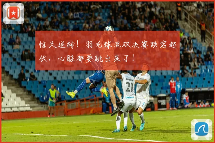 惊天逆转！羽毛球混双决赛跌宕起伏，心脏都要跳出来了！