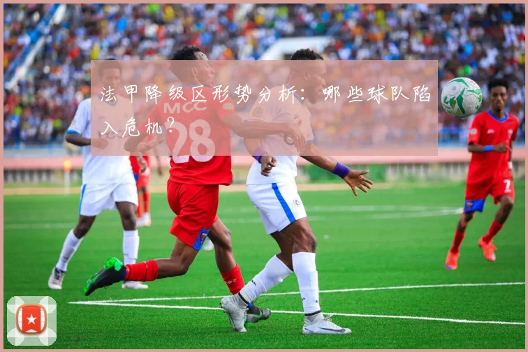 法甲降级区形势分析：哪些球队陷入危机？
