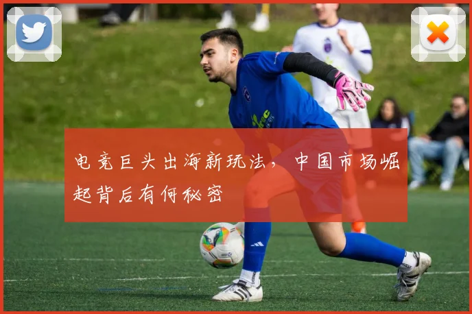 电竞巨头出海新玩法，中国市场崛起背后有何秘密