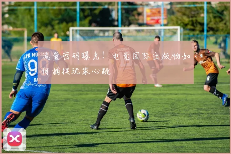流量密码曝光！电竞国际出版物如何捕捉玩家心跳