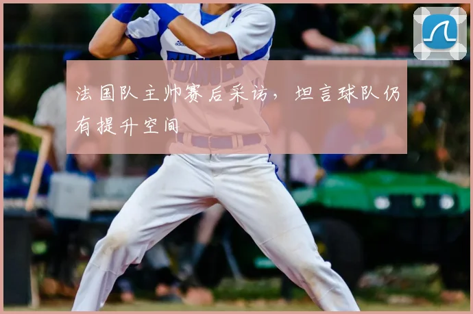 法国队主帅赛后采访，坦言球队仍有提升空间