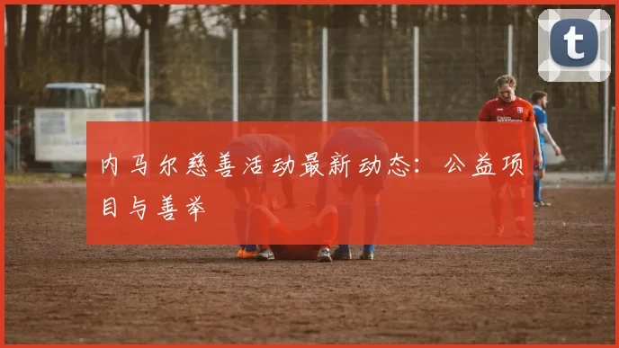 内马尔慈善活动最新动态：公益项目与善举