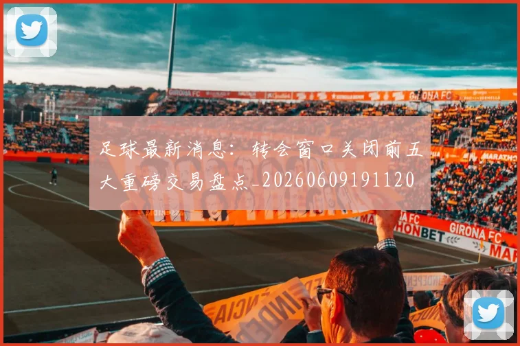 足球最新消息：转会窗口关闭前五大重磅交易盘点_20260609191120