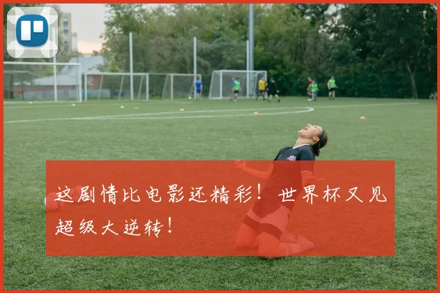 这剧情比电影还精彩!世界杯又见超级大逆转!