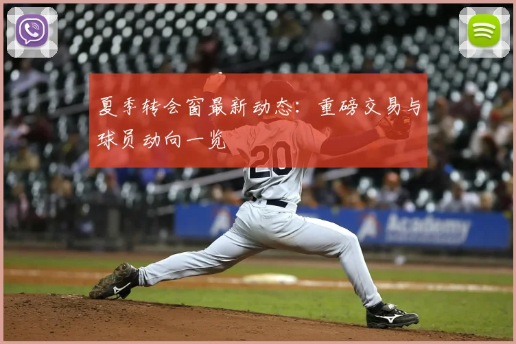 夏季转会窗最新动态：重磅交易与球员动向一览