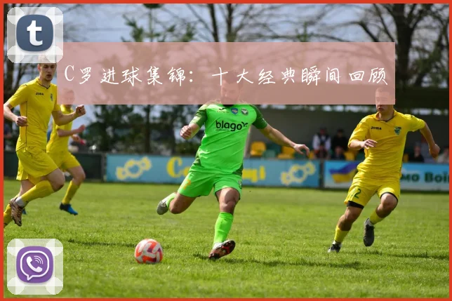 C罗进球集锦：十大经典瞬间回顾