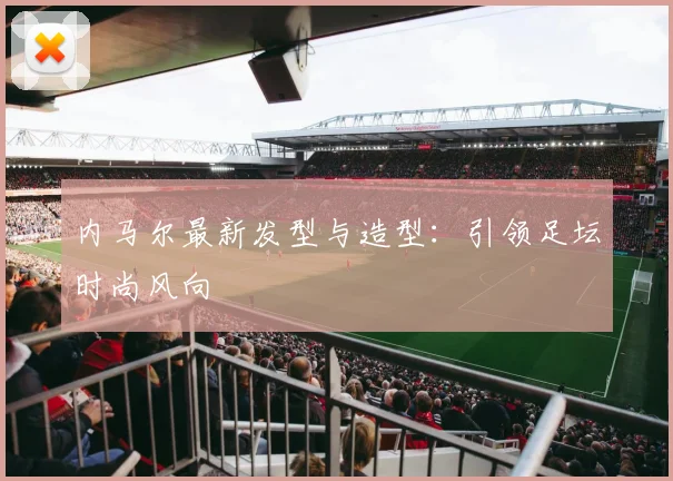 内马尔最新发型与造型：引领足坛时尚风向