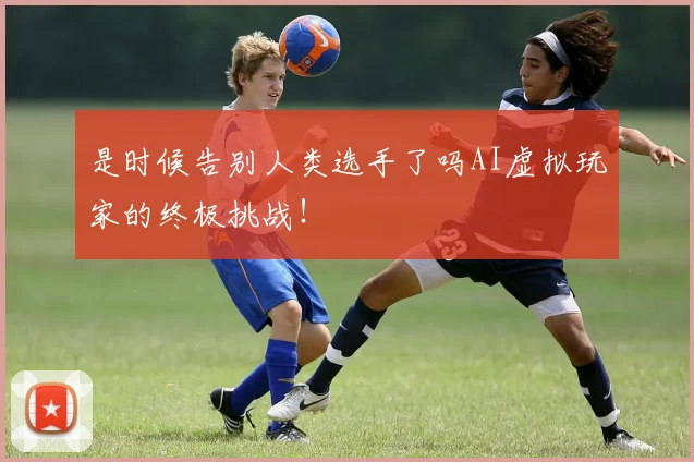 是时候告别人类选手了吗AI虚拟玩家的终极挑战!