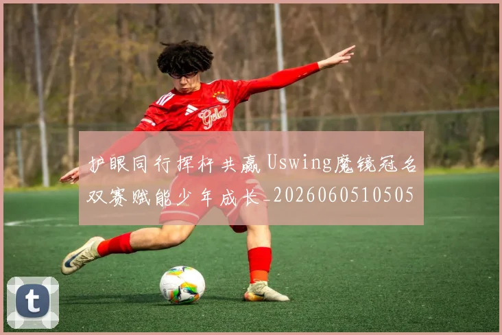 护眼同行挥杆共赢 Uswing魔镜冠名双赛赋能少年成长_20260605105050