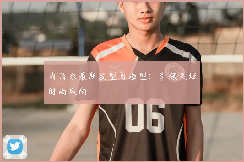 内马尔最新发型与造型：引领足坛时尚风向