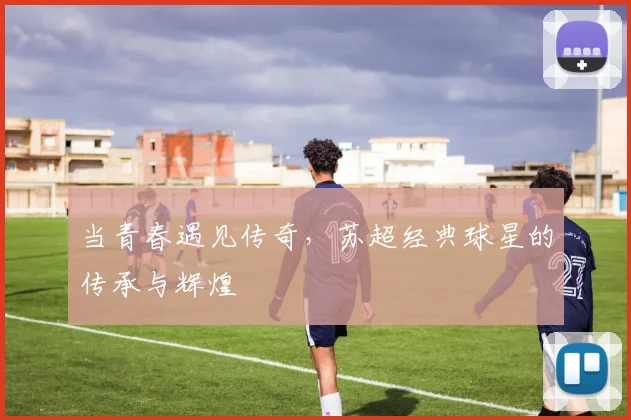 当青春遇见传奇，苏超经典球星的传承与辉煌