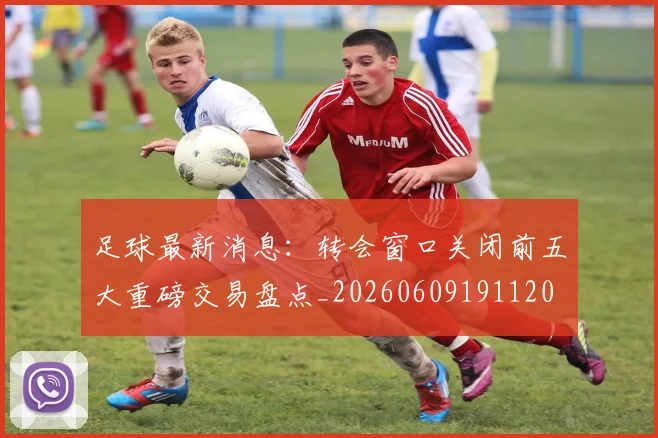 足球最新消息：转会窗口关闭前五大重磅交易盘点_20260609191120