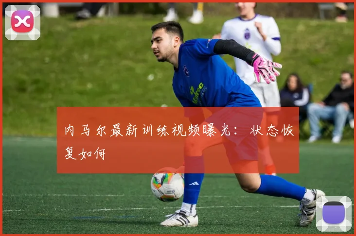 内马尔最新训练视频曝光：状态恢复如何