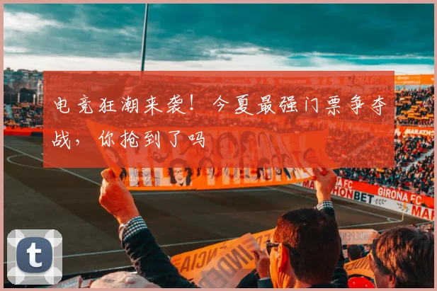 电竞狂潮来袭！今夏最强门票争夺战，你抢到了吗