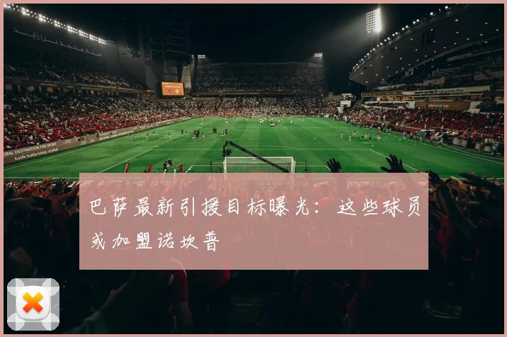 巴萨最新引援目标曝光：这些球员或加盟诺坎普