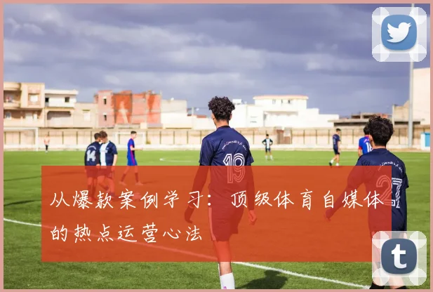从爆款案例学习：顶级体育自媒体的热点运营心法