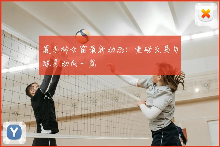 夏季转会窗最新动态：重磅交易与球员动向一览