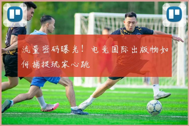 流量密码曝光！电竞国际出版物如何捕捉玩家心跳