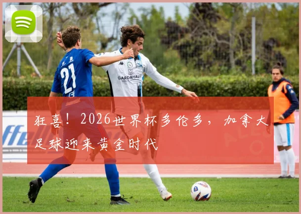 狂喜！2026世界杯多伦多，加拿大足球迎来黄金时代